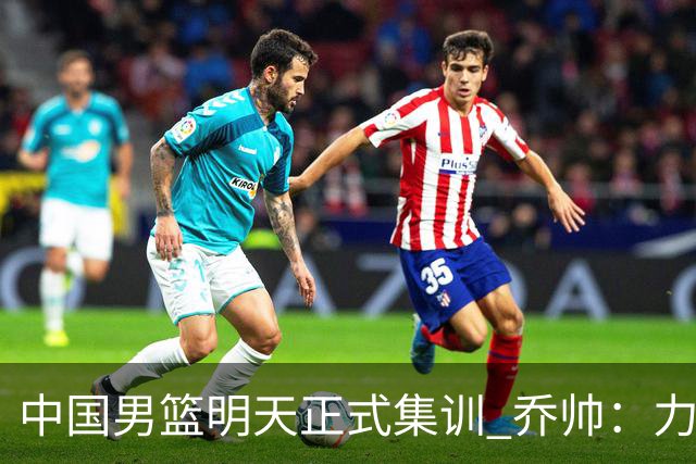 中国男篮明天正式集训 乔帅：力争奥运会门票